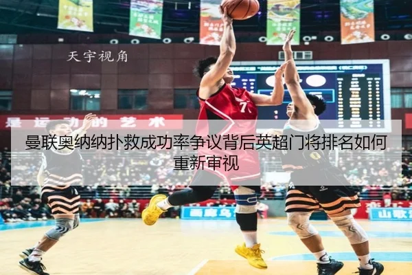 曼联奥纳纳扑救成功率争议背后英超门将排名如何重新审视