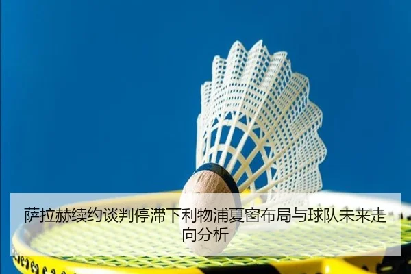 萨拉赫续约谈判停滞下利物浦夏窗布局与球队未来走向分析
