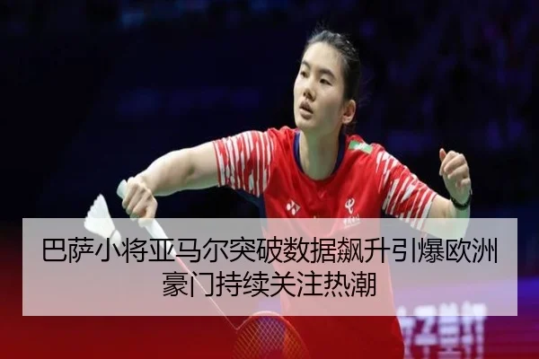 巴萨小将亚马尔突破数据飙升引爆欧洲豪门持续关注热潮