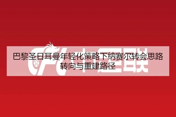 巴黎圣日耳曼年轻化策略下纳赛尔转会思路转向与重建路径
