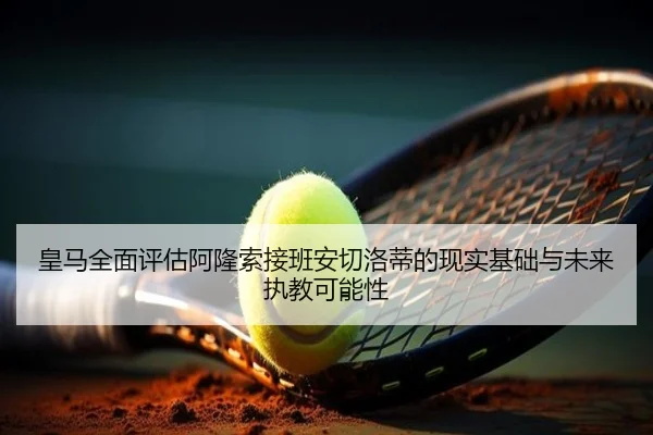 皇马全面评估阿隆索接班安切洛蒂的现实基础与未来执教可能性