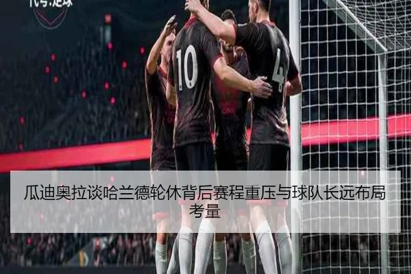 瓜迪奥拉谈哈兰德轮休背后赛程重压与球队长远布局考量