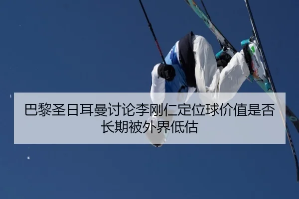 巴黎圣日耳曼讨论李刚仁定位球价值是否长期被外界低估